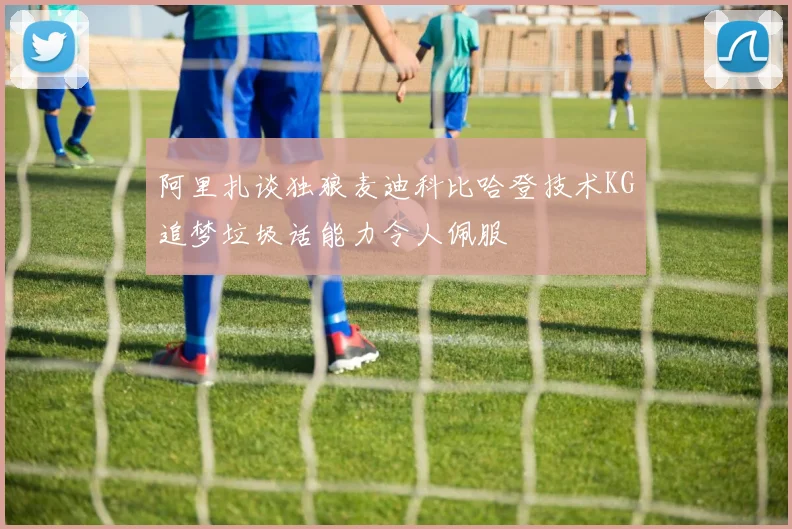 阿里扎谈独狼麦迪科比哈登技术KG追梦垃圾话能力令人佩服