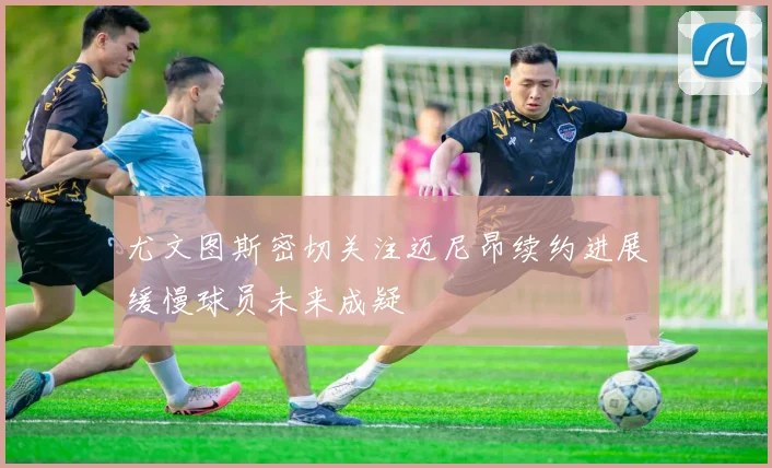 尤文图斯密切关注迈尼昂续约进展缓慢球员未来成疑