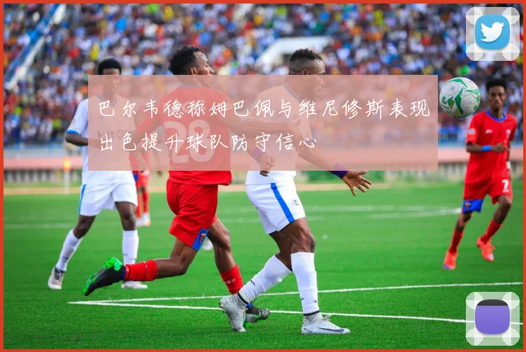 巴尔韦德称姆巴佩与维尼修斯表现出色提升球队防守信心