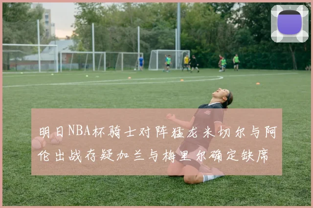 明日NBA杯骑士对阵猛龙米切尔与阿伦出战存疑加兰与梅里尔确定缺席