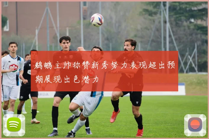 鹈鹕主帅称赞新秀努力表现超出预期展现出色潜力