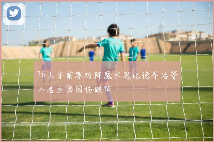 76人季前赛对阵魔术恩比德乔治等六名主力因伤缺阵