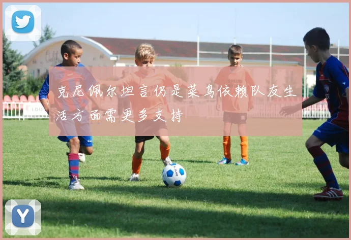 克尼佩尔坦言仍是菜鸟依赖队友生活方面需更多支持