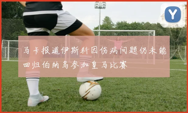 马卡报道伊斯科因伤病问题仍未能回归伯纳乌参加皇马比赛