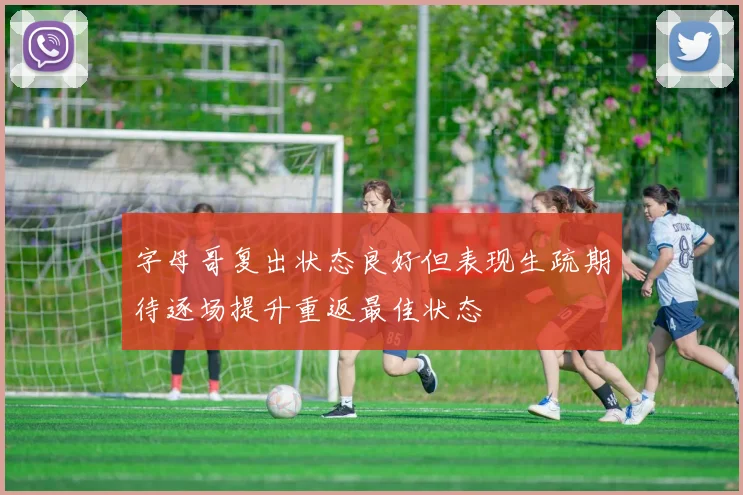 字母哥复出状态良好但表现生疏期待逐场提升重返最佳状态