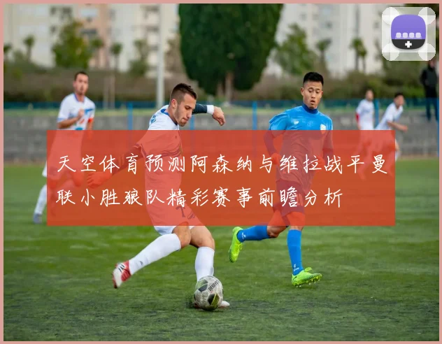 天空体育预测阿森纳与维拉战平曼联小胜狼队精彩赛事前瞻分析