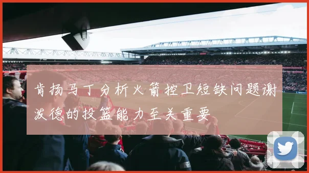 肯扬马丁分析火箭控卫短缺问题谢泼德的投篮能力至关重要