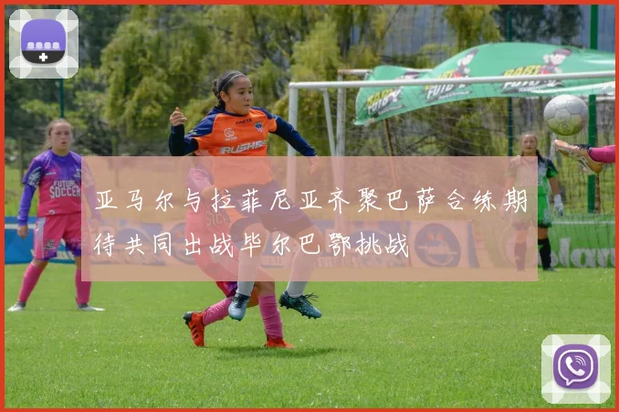 亚马尔与拉菲尼亚齐聚巴萨合练期待共同出战毕尔巴鄂挑战