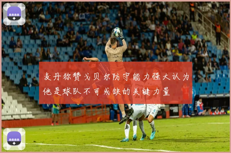 麦丹称赞戈贝尔防守能力强大认为他是球队不可或缺的关键力量