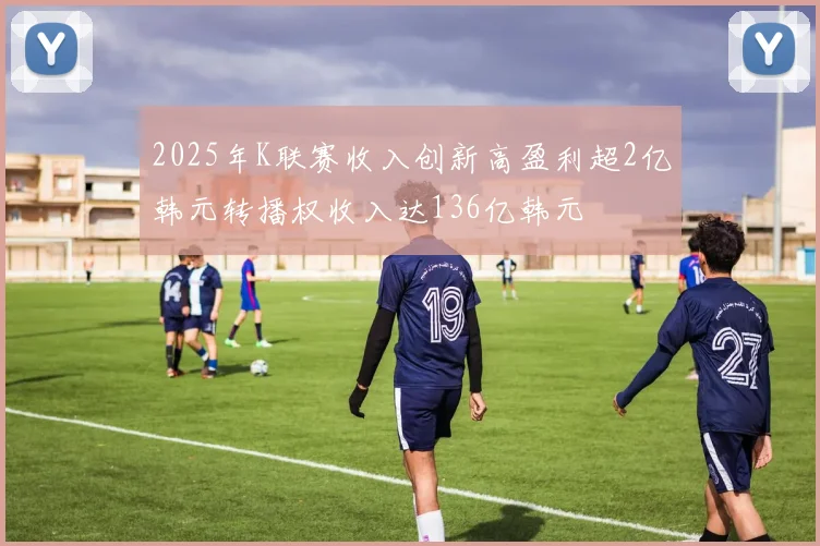 2025年K联赛收入创新高盈利超2亿韩元转播权收入达136亿韩元